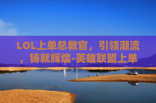 LOL上单总教官，引领潮流，铸就辉煌-英雄联盟上单教官