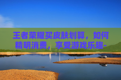 王者荣耀买皮肤划算,如何精明消费,享受游戏乐趣-王者荣耀买皮肤值不值得 王者荣耀买皮肤划算,如何精明消费,享受游戏乐趣-王者荣耀买皮肤值不值得