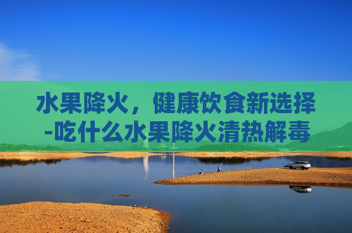 水果降火，健康饮食新选择-吃什么水果降火清热解毒