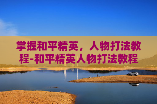 掌握和平精英，人物打法教程-和平精英人物打法教程视频