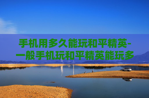 手机用多久能玩和平精英-一般手机玩和平精英能玩多久