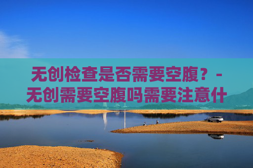 无创检查是否需要空腹？-无创需要空腹吗需要注意什么