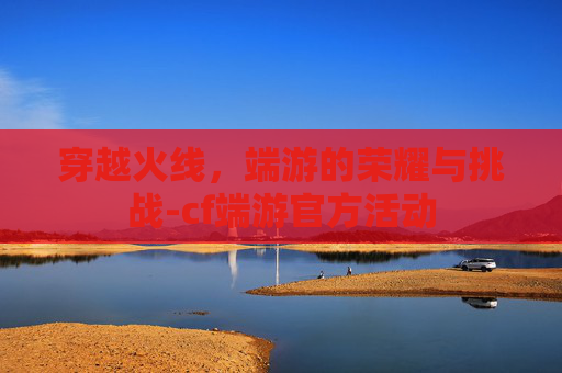 穿越火线，端游的荣耀与挑战-cf端游官方活动