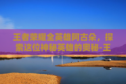 王者荣耀全英雄阿古朵，探索这位神秘英雄的奥秘-王者荣耀阿古朵去内图