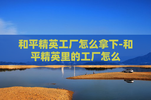 和平精英工厂怎么拿下-和平精英里的工厂怎么