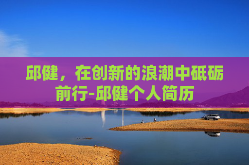 邱健，在创新的浪潮中砥砺前行-邱健个人简历