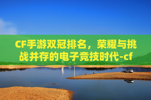 CF手游双冠排名，荣耀与挑战并存的电子竞技时代-cf手游双冠排名在哪看