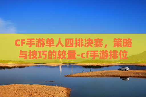 CF手游单人四排决赛，策略与技巧的较量-cf手游排位单挑