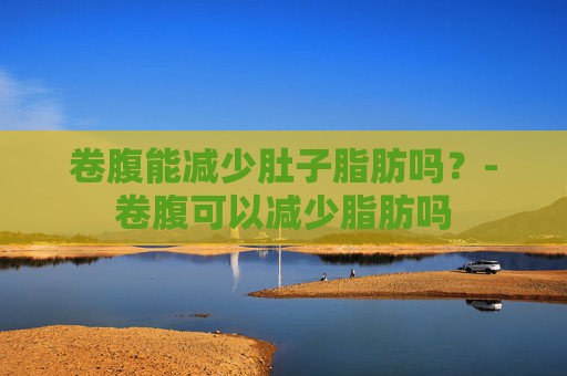 卷腹能减少肚子脂肪吗？-卷腹可以减少脂肪吗