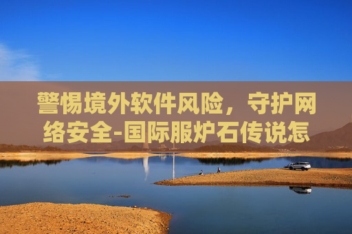 警惕境外软件风险，守护网络安全-国际服炉石传说怎么下载不了