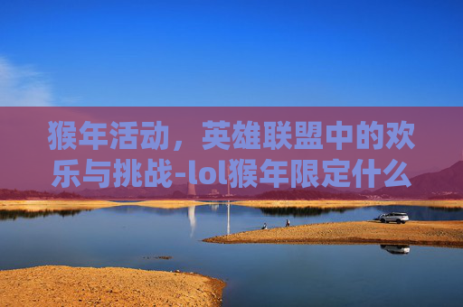 猴年活动，英雄联盟中的欢乐与挑战-lol猴年限定什么时候返场