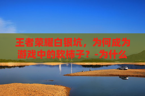 王者荣耀白银坑，为何成为游戏中的软柿子？-为什么王者荣耀白银那么难打