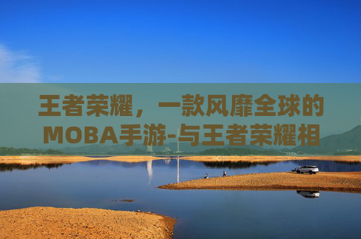 王者荣耀，一款风靡全球的MOBA手游-与王者荣耀相似的手游下载