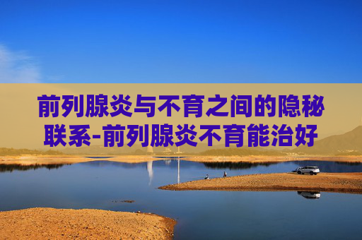 前列腺炎与不育之间的隐秘联系-前列腺炎不育能治好吗