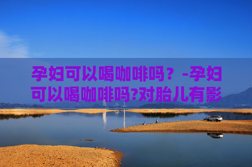 孕妇可以喝咖啡吗？-孕妇可以喝咖啡吗?对胎儿有影响吗?