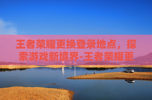 王者荣耀更换登录地点，探索游戏新境界-王者荣耀更换登录地点在哪