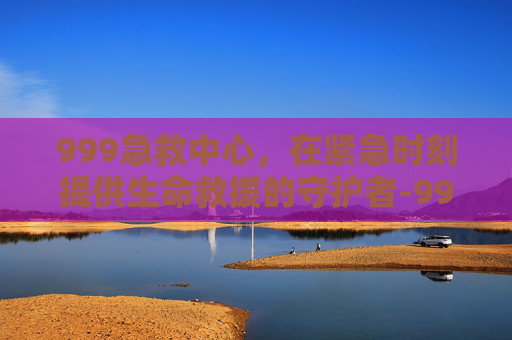 999急救中心，在紧急时刻提供生命救援的守护者-999急救中心医院