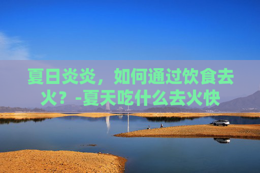 夏日炎炎，如何通过饮食去火？-夏天吃什么去火快