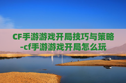 CF手游游戏开局技巧与策略-cf手游游戏开局怎么玩