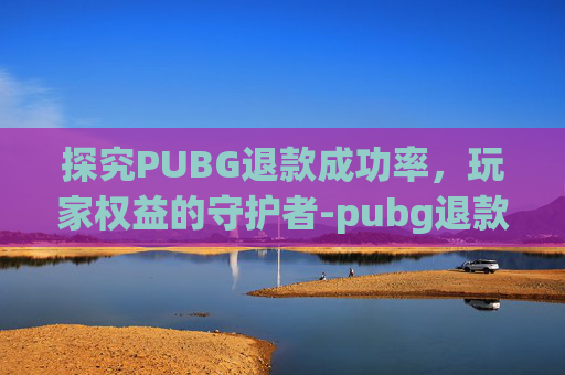 探究PUBG退款成功率，玩家权益的守护者-pubg退款要多少才受理?