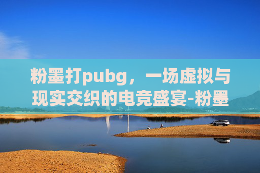 粉墨打pubg，一场虚拟与现实交织的电竞盛宴-粉墨打印机和激光打印机哪个好