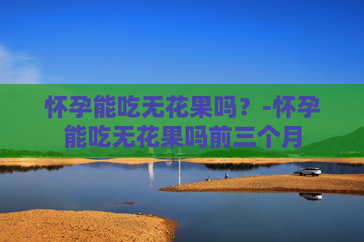 怀孕能吃无花果吗？-怀孕能吃无花果吗前三个月
