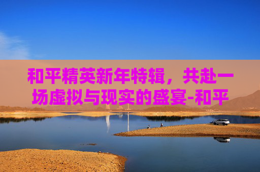 和平精英新年特辑，共赴一场虚拟与现实的盛宴-和平精英新年主题曲