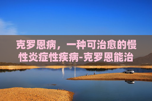 克罗恩病，一种可治愈的慢性炎症性疾病-克罗恩能治好吗贴吧