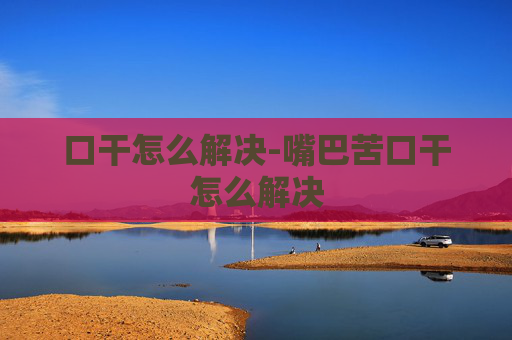 口干怎么解决-嘴巴苦口干怎么解决