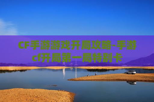 CF手游游戏开局攻略-手游cf开局第一局特别卡