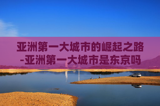 亚洲第一大城市的崛起之路-亚洲第一大城市是东京吗