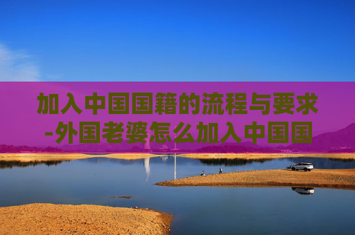 加入中国国籍的流程与要求-外国老婆怎么加入中国国籍