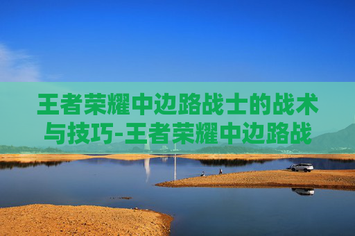 王者荣耀中边路战士的战术与技巧-王者荣耀中边路战士怎么玩