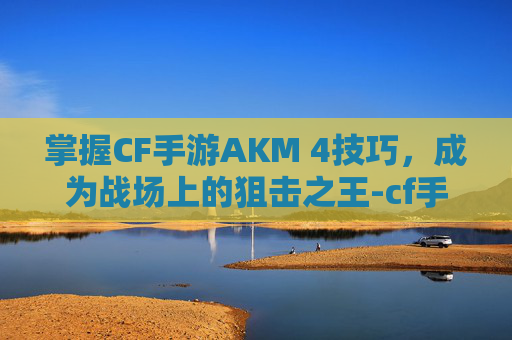 掌握CF手游AKM 4技巧，成为战场上的狙击之王-cf手游ak47怎么玩