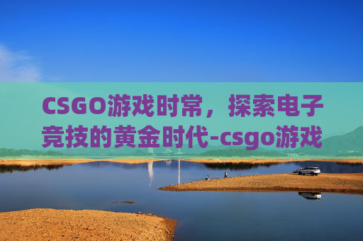 CSGO游戏时常，探索电子竞技的黄金时代-csgo游戏时长限制
