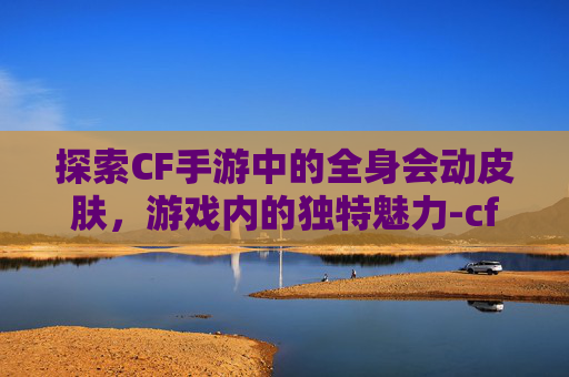 探索CF手游中的全身会动皮肤，游戏内的独特魅力-cf手游动作