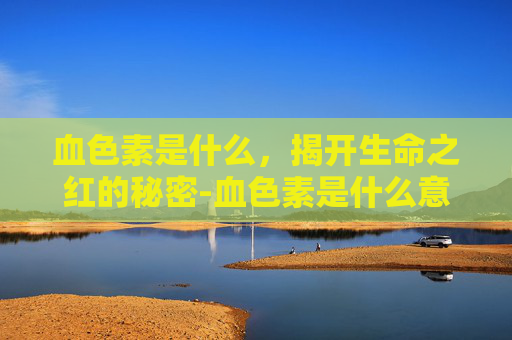 血色素是什么，揭开生命之红的秘密-血色素是什么意思