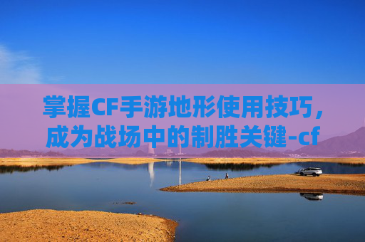 掌握CF手游地形使用技巧，成为战场中的制胜关键-cf地形图