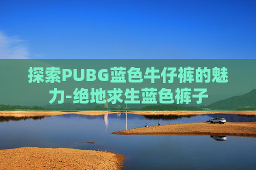 探索PUBG蓝色牛仔裤的魅力-绝地求生蓝色裤子