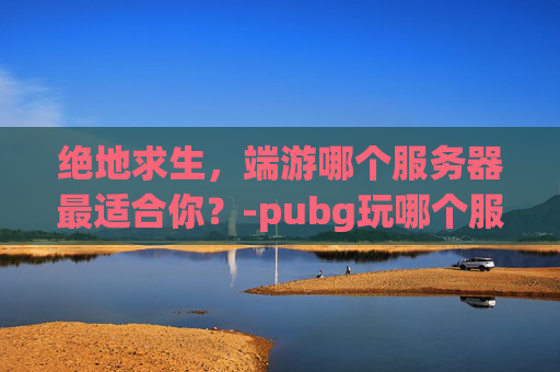 绝地求生，端游哪个服务器最适合你？-pubg玩哪个服