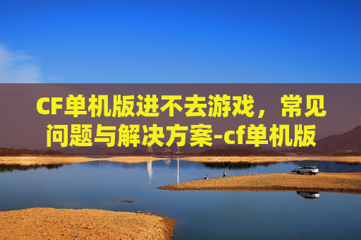 CF单机版进不去游戏，常见问题与解决方案-cf单机版进不去游戏界面