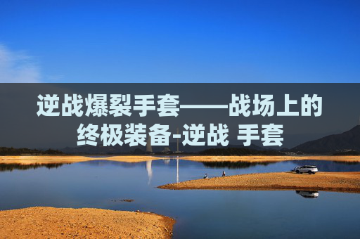 逆战爆裂手套——战场上的终极装备-逆战 手套