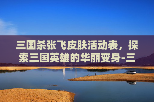 三国杀张飞皮肤活动表，探索三国英雄的华丽变身-三国杀张飞新皮肤