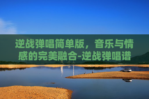 逆战弹唱简单版，音乐与情感的完美融合-逆战弹唱谱