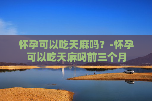 怀孕可以吃天麻吗？-怀孕可以吃天麻吗前三个月
