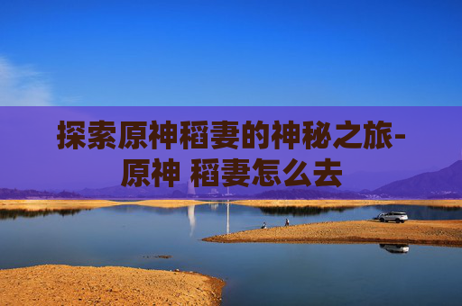 探索原神稻妻的神秘之旅-原神 稻妻怎么去