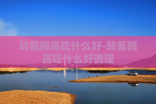 转氨酶高吃什么好-转氨酶高吃什么好调理