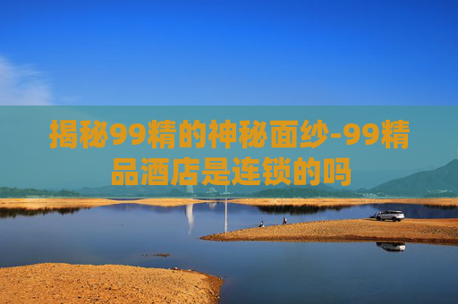 揭秘99精的神秘面纱-99精品酒店是连锁的吗