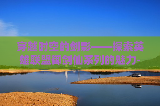 穿越时空的剑影——探索英雄联盟御剑仙系列的魅力-lol御剑仙怎么玩