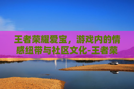 王者荣耀爱宝，游戏内的情感纽带与社区文化-王者荣耀ai